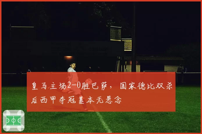 皇马主场2-0胜巴萨,国家德比双杀后西甲夺冠基本无悬念