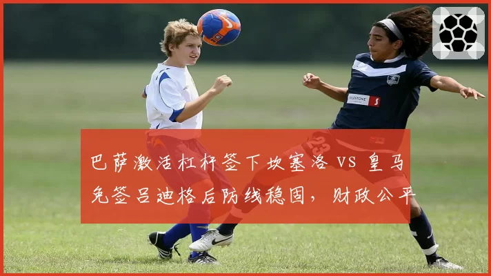 巴萨激活杠杆签下坎塞洛 vs 皇马免签吕迪格后防线稳固，财政公平政策下引援策略对比