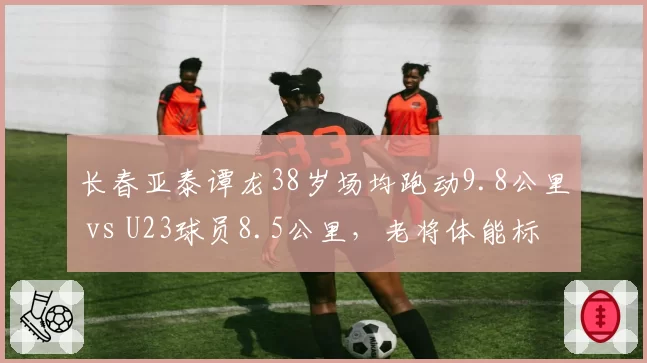 长春亚泰谭龙38岁场均跑动9.8公里 vs U23球员8.5公里，老将体能标杆