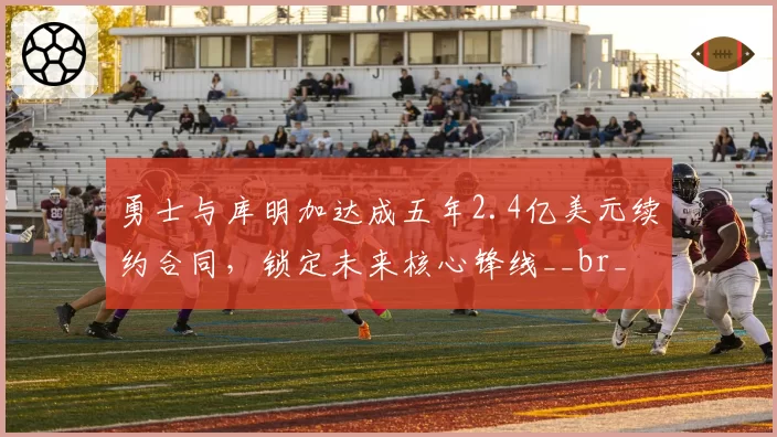 勇士与库明加达成五年2.4亿美元续约合同，锁定未来核心锋线__br_
