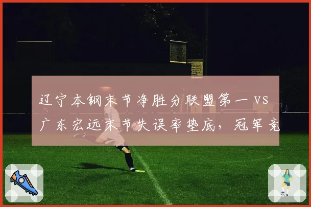 辽宁本钢末节净胜分联盟第一 vs 广东宏远末节失误率垫底，冠军竞争者关键时段效率悬殊