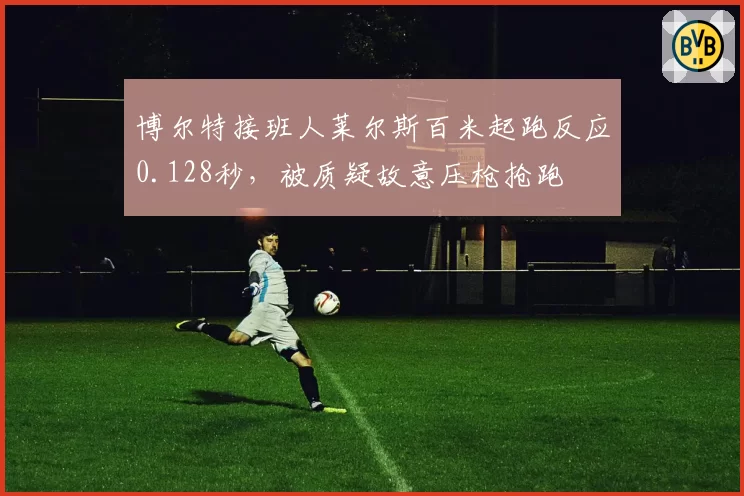 博尔特接班人莱尔斯百米起跑反应0.128秒，被质疑故意压枪抢跑