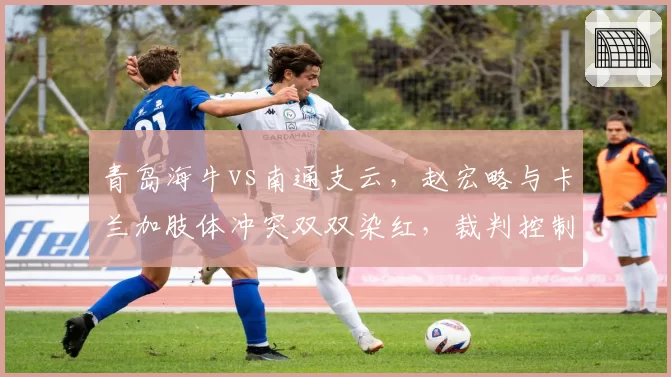 青岛海牛vs南通支云,赵宏略与卡兰加肢体冲突双双染红,裁判控制力对比不足