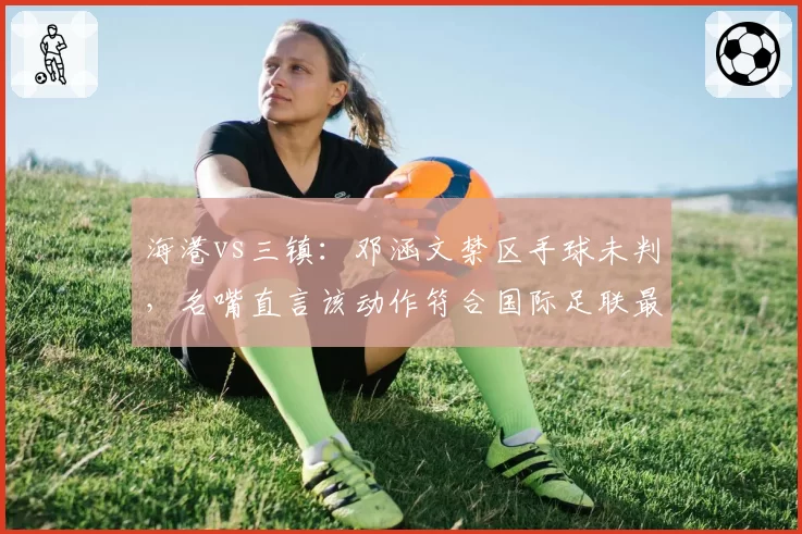 海港vs三镇：邓涵文禁区手球未判，名嘴直言该动作符合国际足联最新左手自然下垂标准