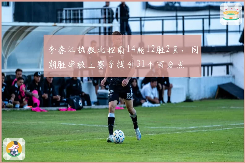 李春江执教北控前14轮12胜2负,同期胜率较上赛季提升31个百分点