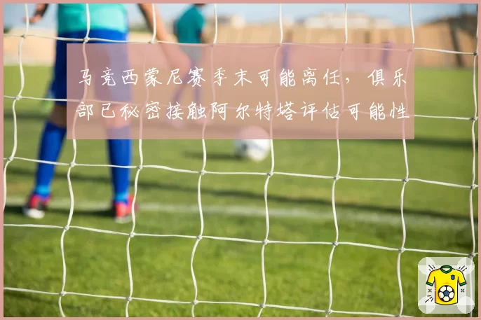 马竞西蒙尼赛季末可能离任,俱乐部已秘密接触阿尔特塔评估可能性