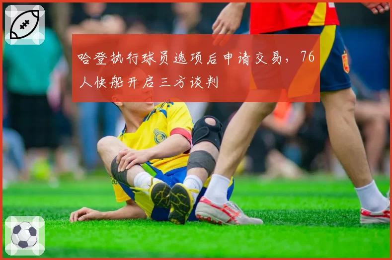 哈登执行球员选项后申请交易，76人快船开启三方谈判