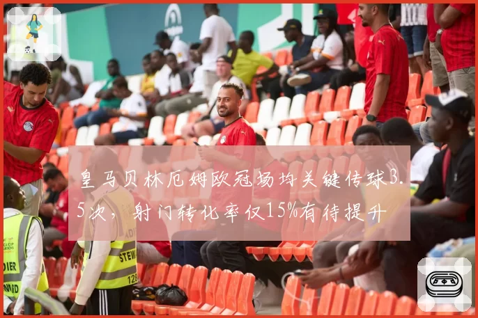 皇马贝林厄姆欧冠场均关键传球3.5次,射门转化率仅15%有待提升