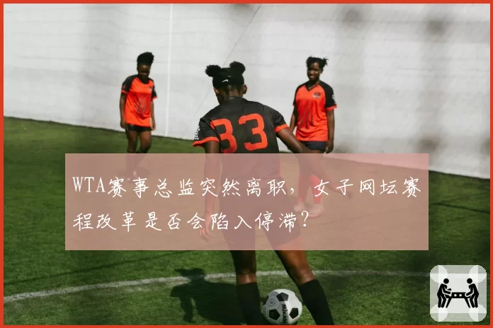 WTA赛事总监突然离职，女子网坛赛程改革是否会陷入停滞？