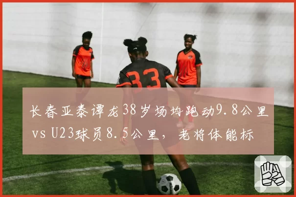 长春亚泰谭龙38岁场均跑动9.8公里 vs U23球员8.5公里，老将体能标杆
