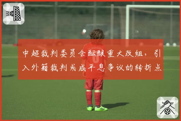 中超裁判委员会酝酿重大改组，引入外籍裁判或成平息争议的转折点