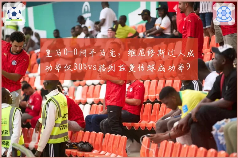皇马0-0闷平马竞，维尼修斯过人成功率仅30%vs格列兹曼传球成功率92%，两项核心数据形成鲜明对比