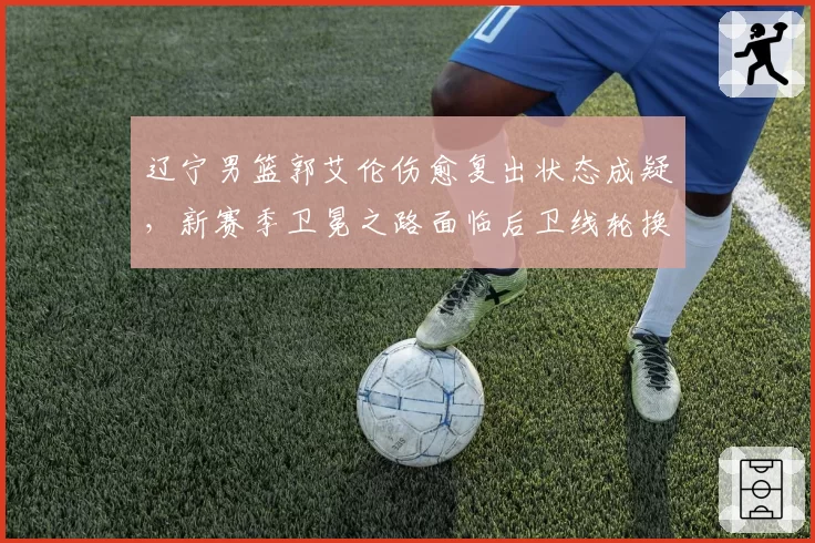 辽宁男篮郭艾伦伤愈复出状态成疑,新赛季卫冕之路面临后卫线轮换考验