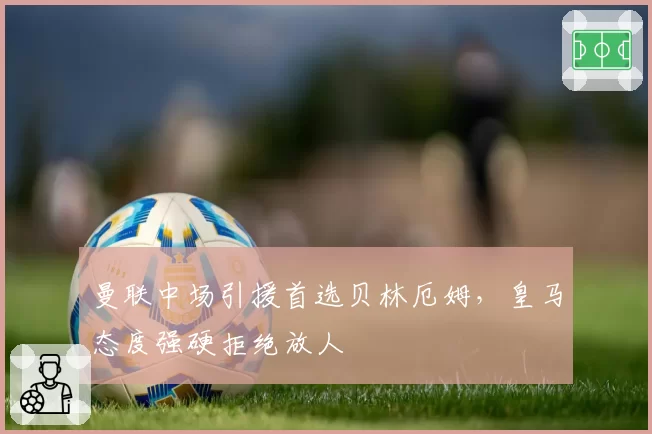 曼联中场引援首选贝林厄姆，皇马态度强硬拒绝放人