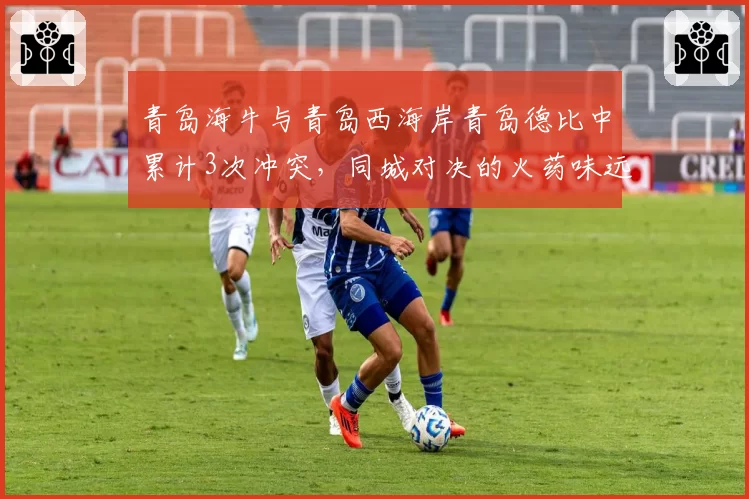 青岛海牛与青岛西海岸青岛德比中累计3次冲突，同城对决的火药味远超其他地区德比