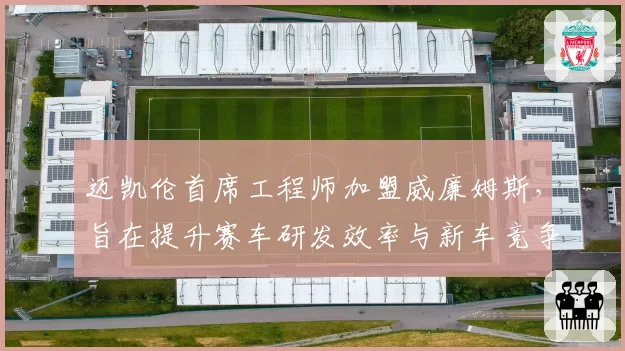 迈凯伦首席工程师加盟威廉姆斯，旨在提升赛车研发效率与新车竞争力