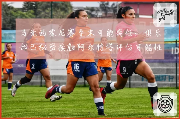 马竞西蒙尼赛季末可能离任,俱乐部已秘密接触阿尔特塔评估可能性