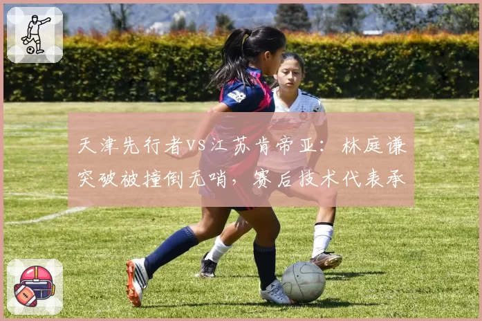 天津先行者vs江苏肯帝亚：林庭谦突破被撞倒无哨，赛后技术代表承认漏判