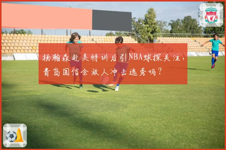 杨瀚森赴美特训后引NBA球探关注,青岛国信会放人冲击选秀吗?