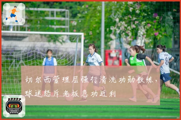 切尔西管理层强行清洗功勋教练,球迷怒斥老板急功近利