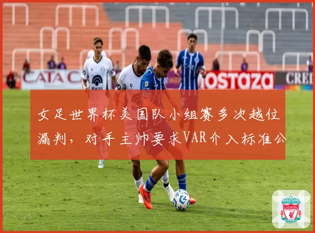 女足世界杯美国队小组赛多次越位漏判，对手主帅要求VAR介入标准公开
