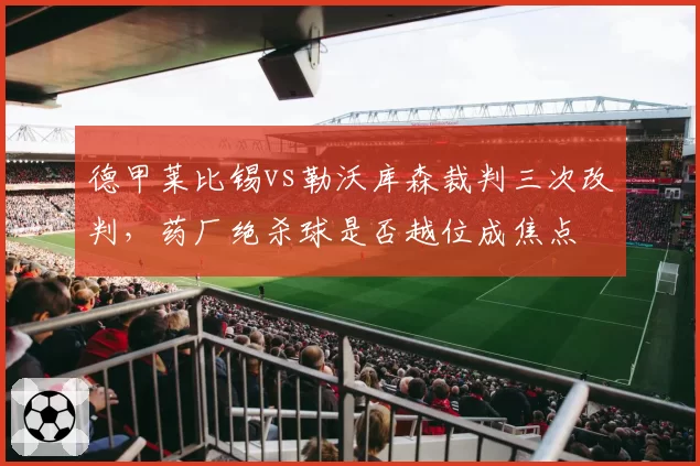 德甲莱比锡vs勒沃库森裁判三次改判，药厂绝杀球是否越位成焦点