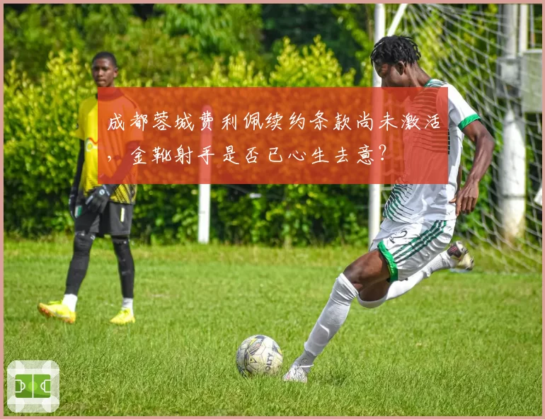 成都蓉城费利佩续约条款尚未激活,金靴射手是否已心生去意?