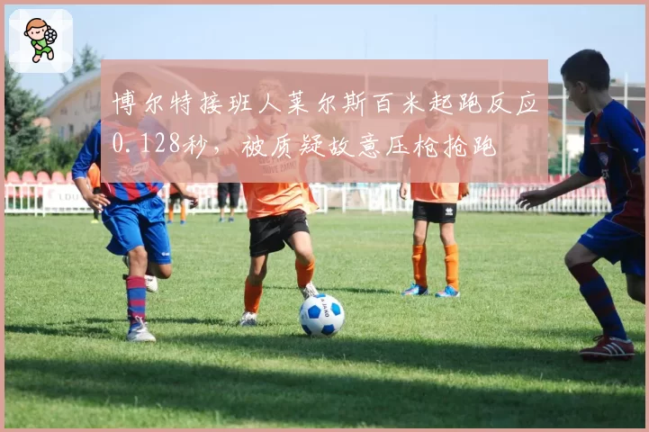 博尔特接班人莱尔斯百米起跑反应0.128秒，被质疑故意压枪抢跑