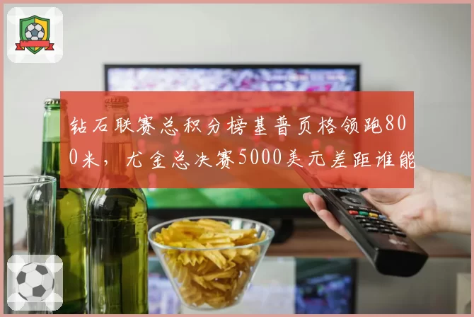 钻石联赛总积分榜基普页格领跑800米,尤金总决赛5000美元差距谁能追上?