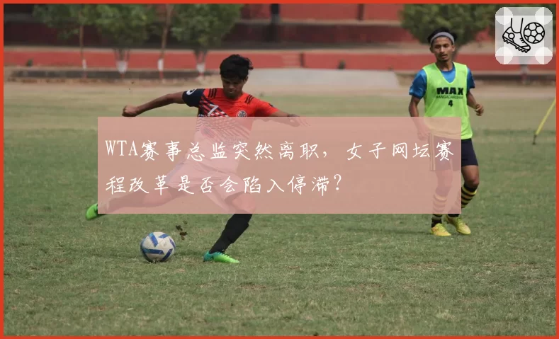 WTA赛事总监突然离职，女子网坛赛程改革是否会陷入停滞？