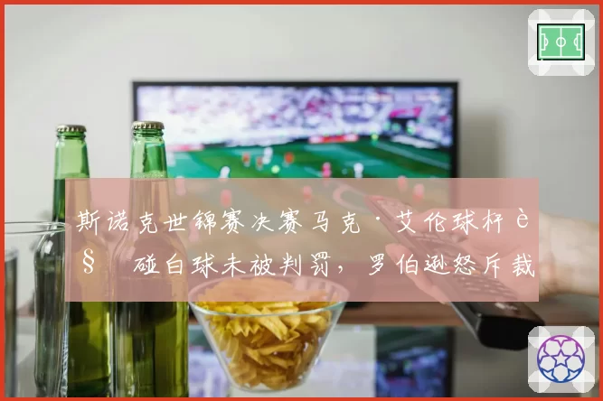 斯诺克世锦赛决赛马克·艾伦球杆触碰白球未被判罚，罗伯逊怒斥裁判监控盲区毁掉赛点__br_