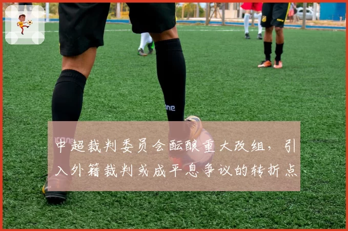 中超裁判委员会酝酿重大改组，引入外籍裁判或成平息争议的转折点