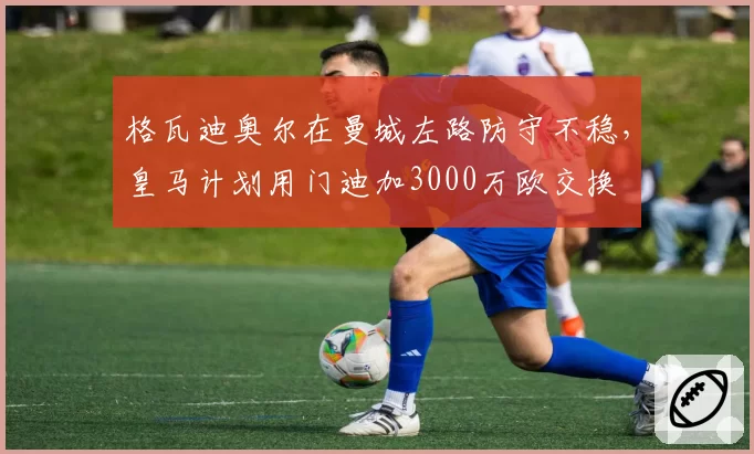 格瓦迪奥尔在曼城左路防守不稳,皇马计划用门迪加3000万欧交换