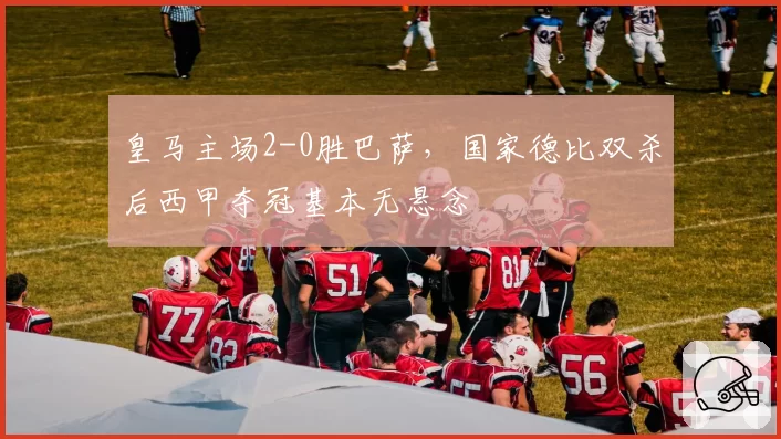 皇马主场2-0胜巴萨,国家德比双杀后西甲夺冠基本无悬念