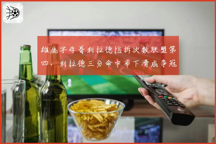 雄鹿字母哥利拉德挡拆次数联盟第四,利拉德三分命中率下滑成争冠隐患