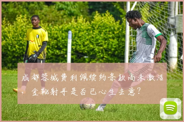 成都蓉城费利佩续约条款尚未激活,金靴射手是否已心生去意?