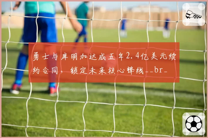 勇士与库明加达成五年2.4亿美元续约合同,锁定未来核心锋线__br_