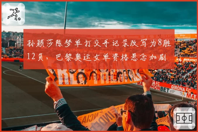 孙颖莎陈梦单打交手记录改写为8胜12负,巴黎奥运女单资格悬念加剧