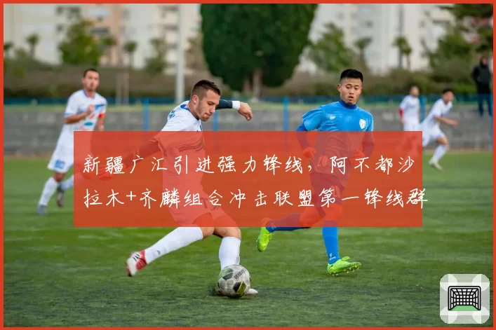 新疆广汇引进强力锋线,阿不都沙拉木+齐麟组合冲击联盟第一锋线群