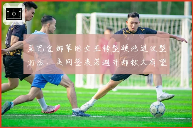 莱巴金娜草地女王转型硬地进攻型打法,美网签表若避开郑钦文有望直通八强