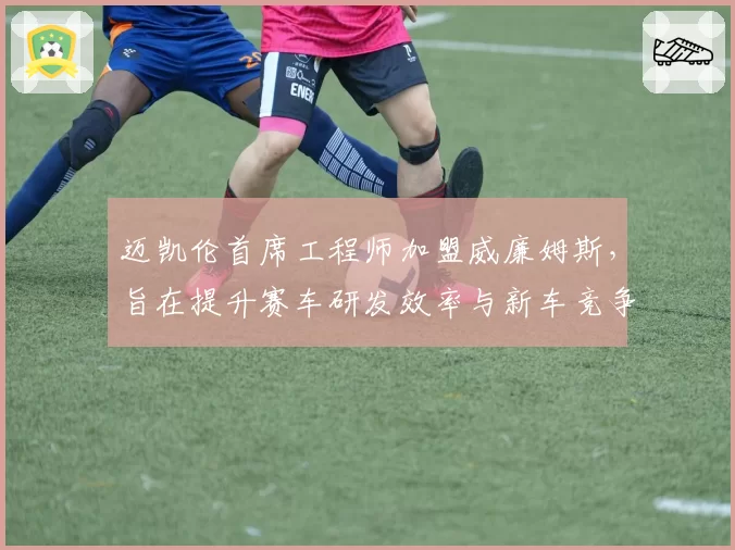迈凯伦首席工程师加盟威廉姆斯，旨在提升赛车研发效率与新车竞争力