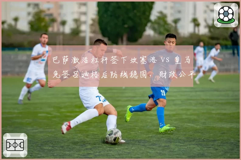 巴萨激活杠杆签下坎塞洛 vs 皇马免签吕迪格后防线稳固，财政公平政策下引援策略对比