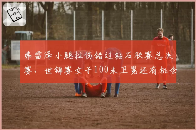 弗雷泽小腿拉伤错过钻石联赛总决赛，世锦赛女子100米卫冕还有机会吗？