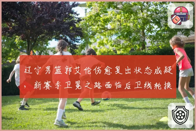 辽宁男篮郭艾伦伤愈复出状态成疑,新赛季卫冕之路面临后卫线轮换考验