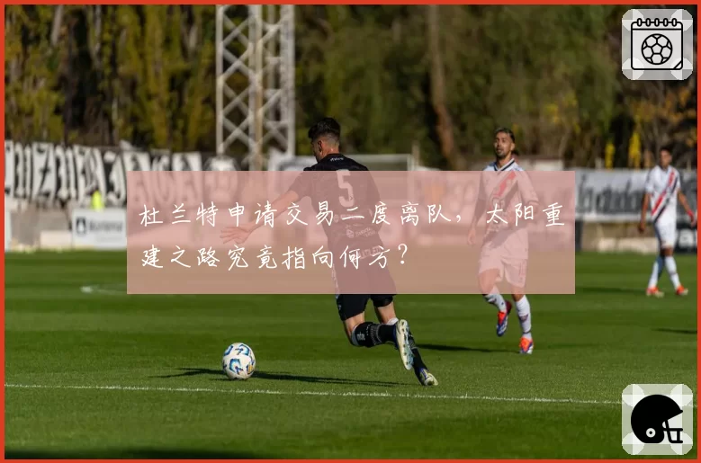 杜兰特申请交易二度离队,太阳重建之路究竟指向何方?