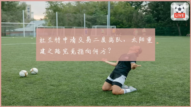 杜兰特申请交易二度离队,太阳重建之路究竟指向何方?