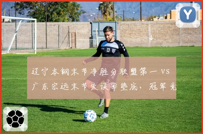 辽宁本钢末节净胜分联盟第一 vs 广东宏远末节失误率垫底，冠军竞争者关键时段效率悬殊