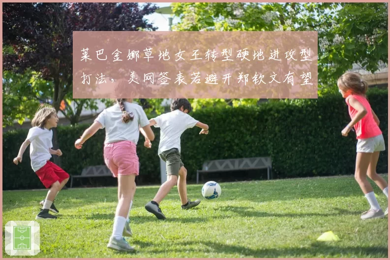莱巴金娜草地女王转型硬地进攻型打法,美网签表若避开郑钦文有望直通八强
