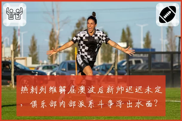 热刺列维解雇澳波后新帅迟迟未定，俱乐部内部派系斗争浮出水面？