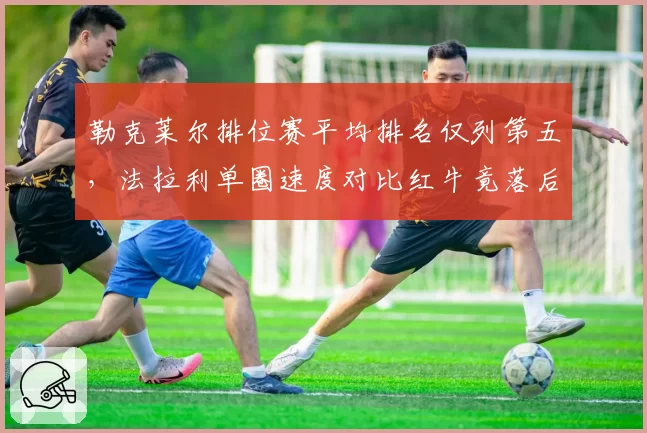 勒克莱尔排位赛平均排名仅列第五,法拉利单圈速度对比红牛竟落后0.4秒